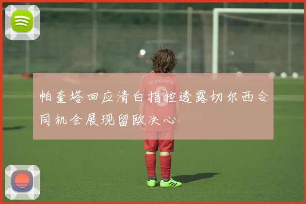 帕奎塔回应清白指控透露切尔西合同机会展现留欧决心