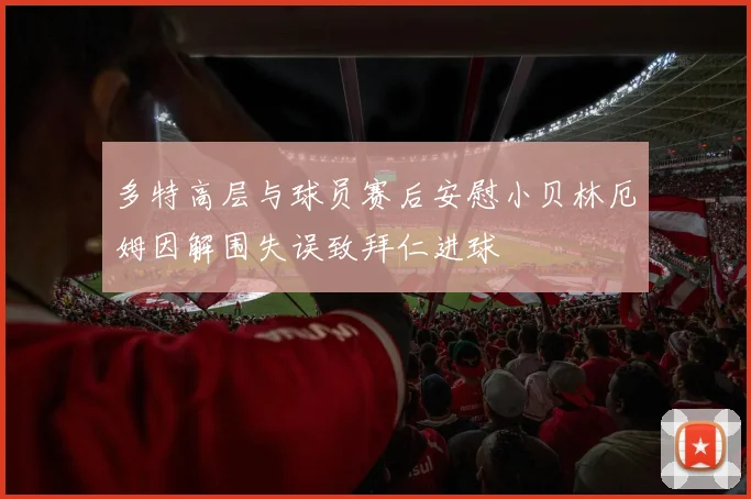 多特高层与球员赛后安慰小贝林厄姆因解围失误致拜仁进球