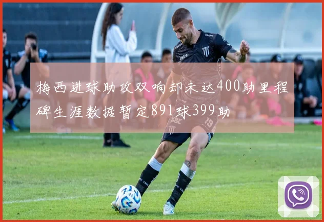 梅西进球助攻双响却未达400助里程碑生涯数据暂定891球399助