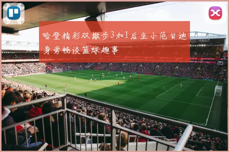 哈登精彩双撤步3加1后坐小范甘迪身旁畅谈篮球趣事