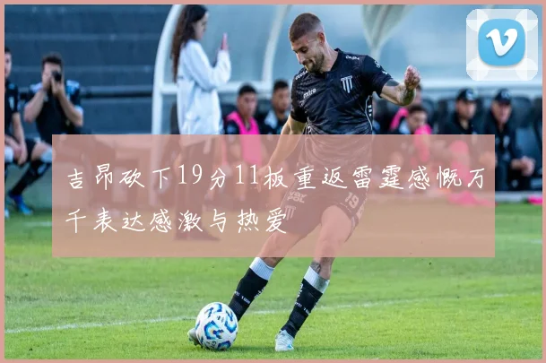 吉昂砍下19分11板重返雷霆感慨万千表达感激与热爱