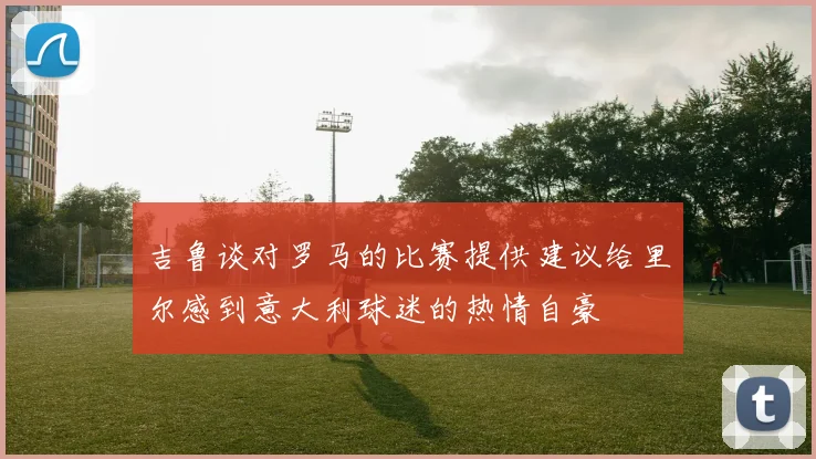吉鲁谈对罗马的比赛提供建议给里尔感到意大利球迷的热情自豪