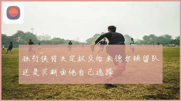独行侠将决定权交给米德尔顿留队还是买断由他自己选择