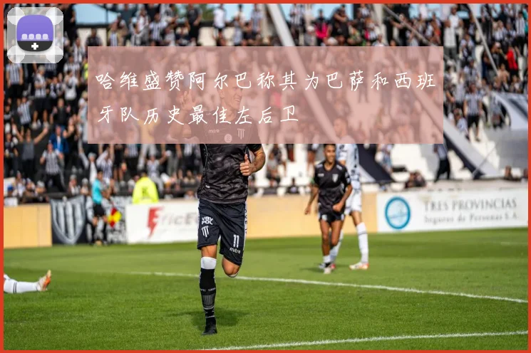 哈维盛赞阿尔巴称其为巴萨和西班牙队历史最佳左后卫