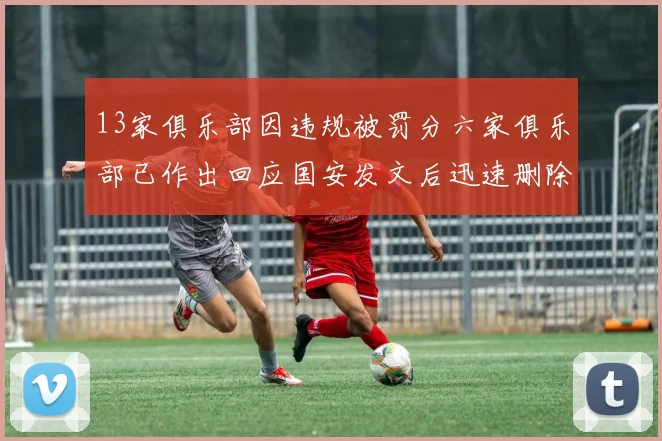 13家俱乐部因违规被罚分六家俱乐部已作出回应国安发文后迅速删除引发关注