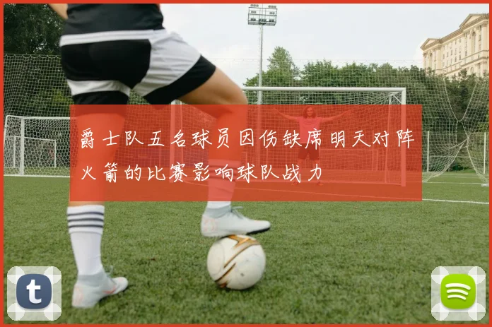 爵士队五名球员因伤缺席明天对阵火箭的比赛影响球队战力