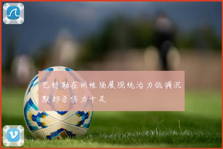 巴特勒在训练场展现统治力低调沉默却杀伤力十足