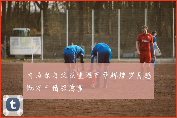 内马尔与父亲重温巴萨辉煌岁月感慨万千情深意重