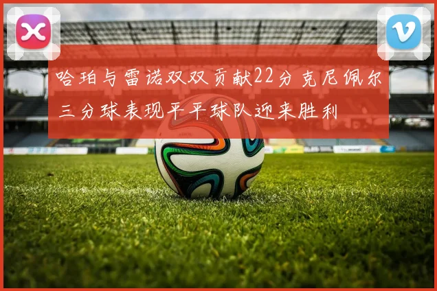 哈珀与雷诺双双贡献22分克尼佩尔三分球表现平平球队迎来胜利