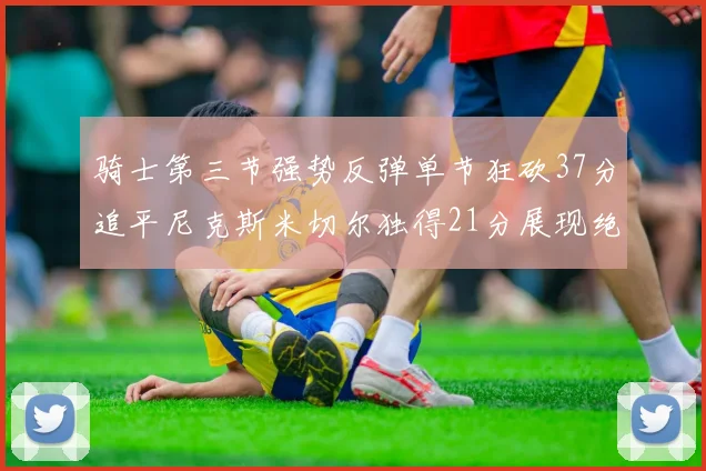 骑士第三节强势反弹单节狂砍37分追平尼克斯米切尔独得21分展现绝佳状态