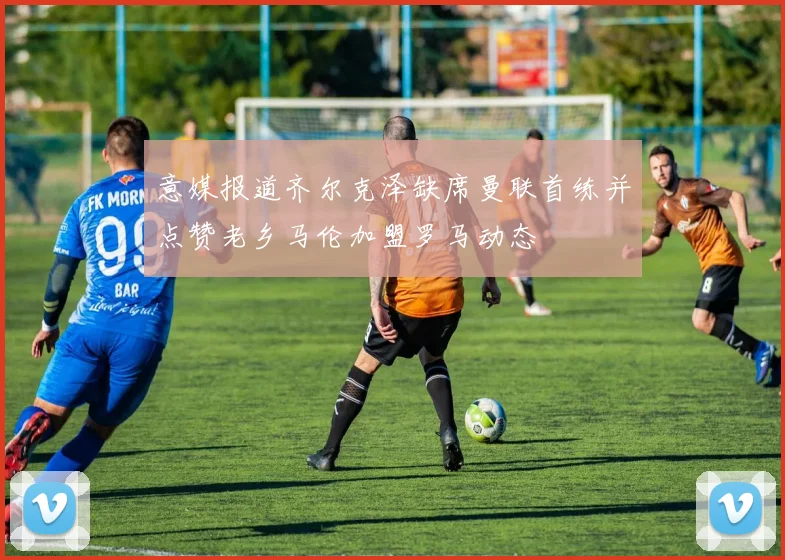 意媒报道齐尔克泽缺席曼联首练并点赞老乡马伦加盟罗马动态