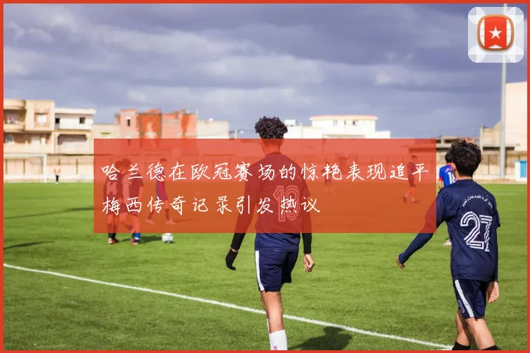 哈兰德在欧冠赛场的惊艳表现追平梅西传奇记录引发热议