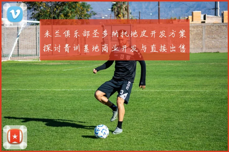米兰俱乐部圣多纳托地皮开发方案探讨青训基地商业开发与直接出售的利弊分析