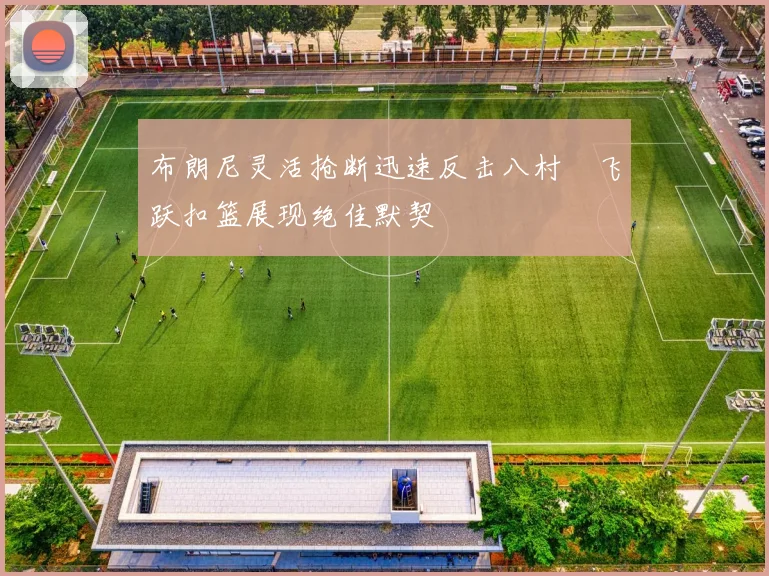布朗尼灵活抢断迅速反击八村塁飞跃扣篮展现绝佳默契