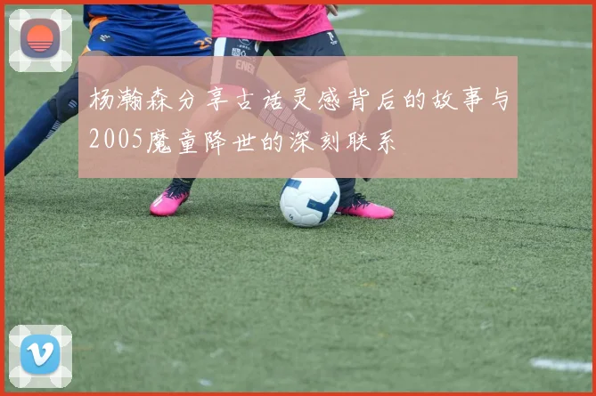 杨瀚森分享古话灵感背后的故事与2005魔童降世的深刻联系