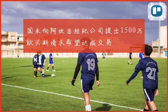 国米向阿坎吉经纪公司提出1500万欧买断请求希望达成交易