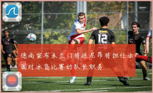 德尚宣布米兰门将迈尼昂将担任法国对冰岛比赛的队长职务