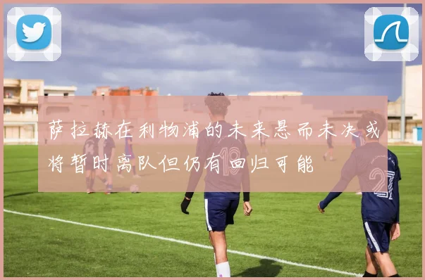 萨拉赫在利物浦的未来悬而未决或将暂时离队但仍有回归可能