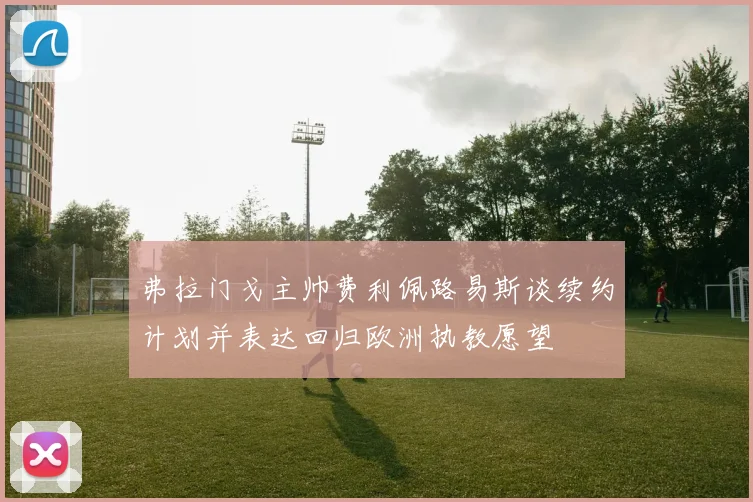 弗拉门戈主帅费利佩路易斯谈续约计划并表达回归欧洲执教愿望