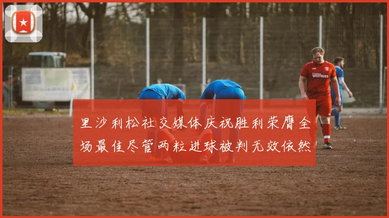 里沙利松社交媒体庆祝胜利荣膺全场最佳尽管两粒进球被判无效依然贡献助攻