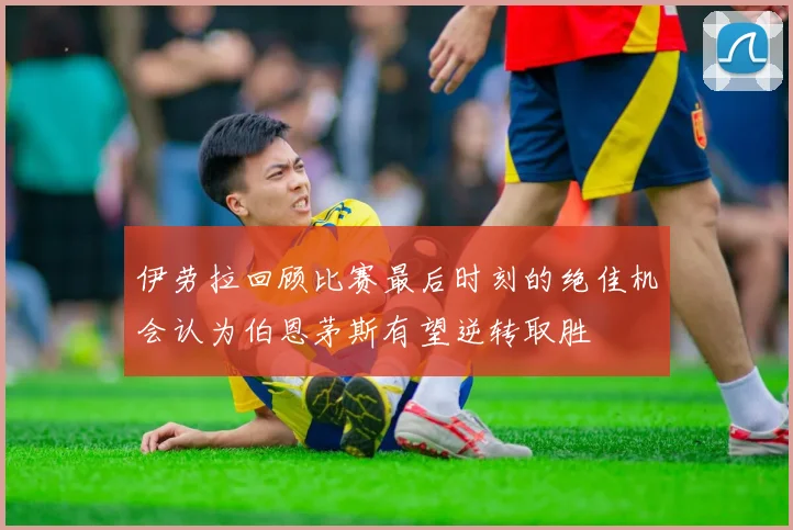 伊劳拉回顾比赛最后时刻的绝佳机会认为伯恩茅斯有望逆转取胜