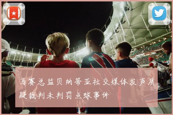 马赛总监贝纳蒂亚社交媒体发声质疑裁判未判罚点球事件